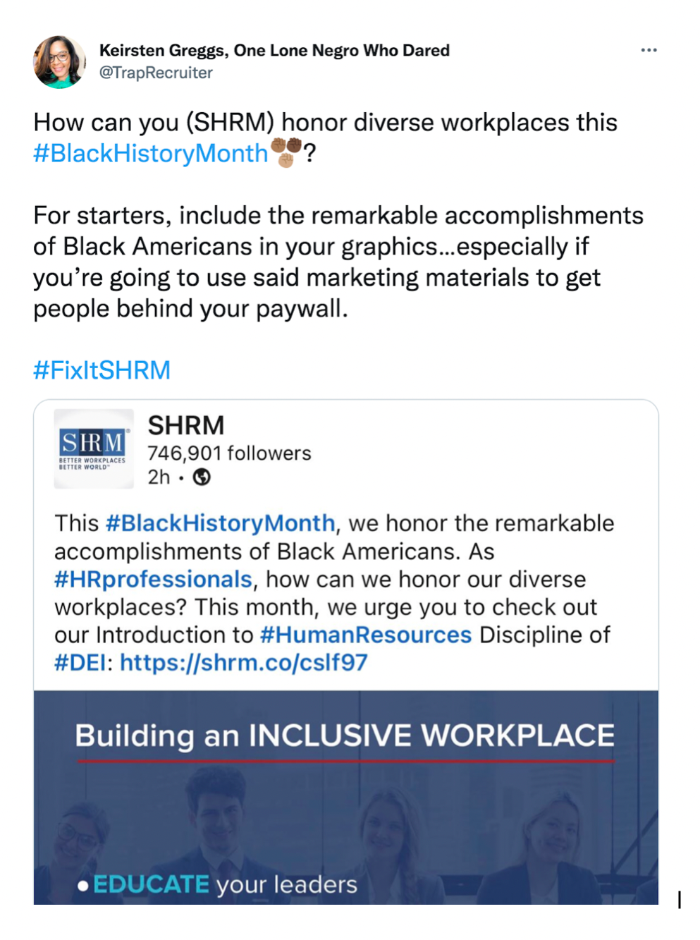 Screen grab of a tweet from Keirsten Greggs (@TrapRecruiter): "How can you (SHRM) honor diverse workplaces this #BlackHistoryMonth? For starters, include the remarkable accomplishments of Black Americans in your graphics...especially if you're going to use said marketing materials to get people behind your paywall. #FixItSHRM." The tweet is quote-tweeting SHRM. The original tweet says: This #BlackHistoryMonth, we honor the remarkable accomplishments of Black Americans. As #HRprofessionals, ho can we honor our diverse workplaces? This month, we urge you to check out our introduction to #HumanResources Discipline of #DEI